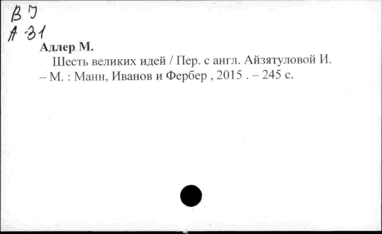 ﻿/ -а/
Адлер М.
Шесть великих идей / Пер. с англ. Айзятуловой И.
- М. : Манн, Иванов и Фербер ,2015 . - 245 с.